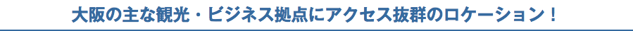 大阪の主な観光・ビジネス拠点にアクセス抜群のロケーション！